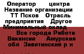 Оператор Call-центра › Название организации ­ ТТ-Псков › Отрасль предприятия ­ Другое › Минимальный оклад ­ 17 000 - Все города Работа » Вакансии   . Амурская обл.,Завитинский р-н